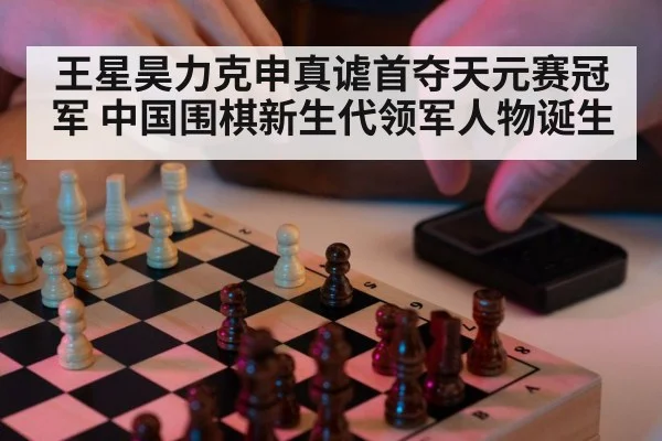 王星昊力克申真谑首夺天元赛冠军 中国围棋新生代领军人物诞生